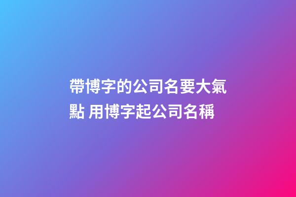 帶博字的公司名要大氣點 用博字起公司名稱-第1張-公司起名-玄機派